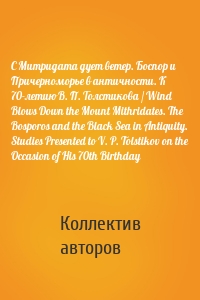С Митридата дует ветер. Боспор и Причерноморье в античности. К 70-летию В. П. Толстикова / Wind Blows Down the Mount Mithridates. The Bosporos and the Black Sea in Antiquity. Studies Presented to V. P. Tolstikov on the Occasion of His 70th Birthday