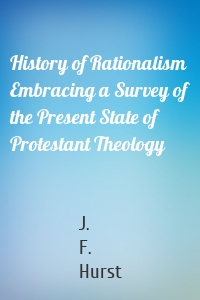 History of Rationalism Embracing a Survey of the Present State of Protestant Theology