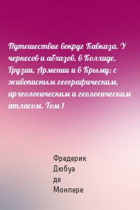 Путешествие вокруг Кавказа. У черкесов и абхазов, в Колхиде, Грузии, Армении и в Крыму; с живописным географическим, археологическим и геологическим атласом. Том 1