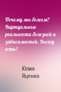 Почему мы болеем? Виртуальные реальности болезней и зависимостей. Выход есть!