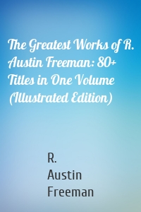 The Greatest Works of R. Austin Freeman: 80+ Titles in One Volume (Illustrated Edition)