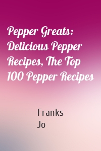 Pepper Greats: Delicious Pepper Recipes, The Top 100 Pepper Recipes