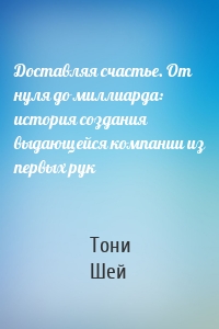 Доставляя счастье. От нуля до миллиарда: история создания выдающейся компании из первых рук