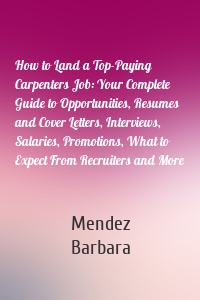 How to Land a Top-Paying Carpenters Job: Your Complete Guide to Opportunities, Resumes and Cover Letters, Interviews, Salaries, Promotions, What to Expect From Recruiters and More