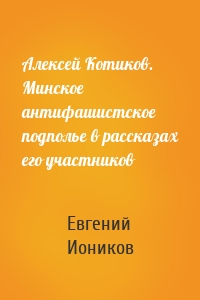 Алексей Котиков. Минское антифашистское подполье в рассказах его участников