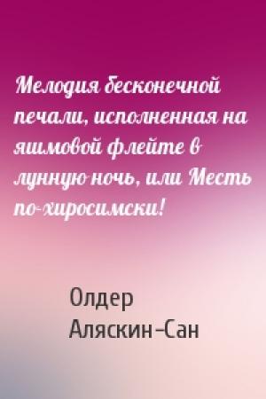 Обложка книги «Мелодия бесконечной печали, исполненная на яшмовой флейте в лунную ночь, или Месть по-хиросимски!» — Олдер Аляскин-Сан