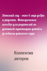 Детский сад – окно в мир добра и радости. Методическое пособие для родителей по успешной адаптации детей к условиям детского сада