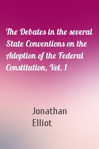 The Debates in the several State Conventions on the Adoption of the Federal Constitution, Vol. 1