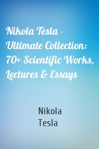 Nikola Tesla - Ultimate Collection: 70+ Scientific Works, Lectures & Essays