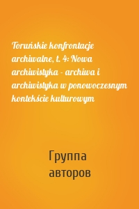 Toruńskie konfrontacje archiwalne, t. 4: Nowa archiwistyka - archiwa i archiwistyka w ponowoczesnym kontekście kulturowym