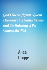God’s Secret Agents: Queen Elizabeth's Forbidden Priests and the Hatching of the Gunpowder Plot