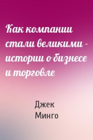 Обложка книги «Как компании стали великими - истории о бизнесе и торговле» — Джек Минго