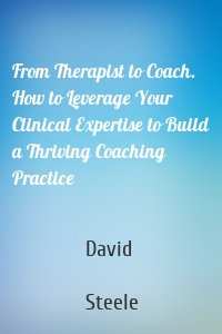 From Therapist to Coach. How to Leverage Your Clinical Expertise to Build a Thriving Coaching Practice
