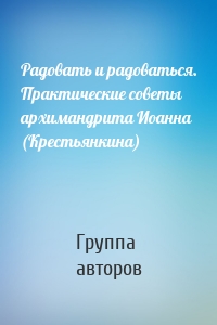 Радовать и радоваться. Практические советы архимандрита Иоанна (Крестьянкина)