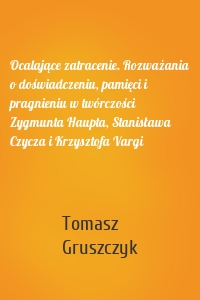 Ocalające zatracenie. Rozważania o doświadczeniu, pamięci i pragnieniu w twórczości Zygmunta Haupta, Stanisława Czycza i Krzysztofa Vargi