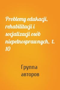 Problemy edukacji, rehabilitacji i socjalizacji osób niepełnosprawnych,  t. 10