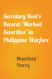 Secretary Root's Record:"Marked Severities" in Philippine Warfare