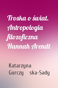 Troska o świat. Antropologia filozoficzna Hannah Arendt