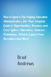 How to Land a Top-Paying Education Administrators Job: Your Complete Guide to Opportunities, Resumes and Cover Letters, Interviews, Salaries, Promotions, What to Expect From Recruiters and More!