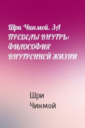 Обложка книги «Шри Чинмой. ЗА ПРЕДЕЛЫ ВНУТРЬ: ФИЛОСОФИЯ ВНУТРЕННЕЙ ЖИЗНИ» — Шри Чинмой