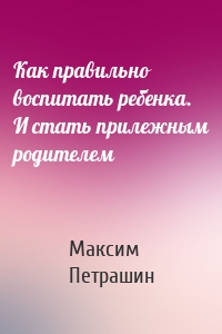 Как правильно воспитать ребенка. И стать прилежным родителем