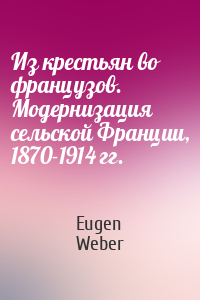 Eugen Weber - Из крестьян во французов. Модернизация сельской Франции, 1870-1914 гг.