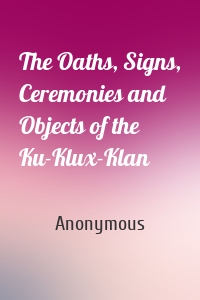 The Oaths, Signs, Ceremonies and Objects of the Ku-Klux-Klan