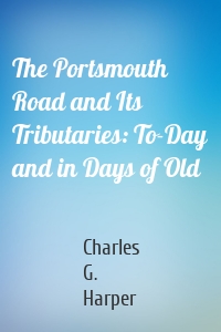 The Portsmouth Road and Its Tributaries: To-Day and in Days of Old