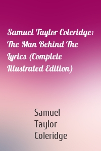 Samuel Taylor Coleridge: The Man Behind The Lyrics (Complete Illustrated Edition)