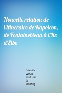 Nouvelle relation de l'itinéraire de Napoléon, de Fontainebleau à l'Île d'Elbe
