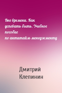 Вне времени. Как успевать быть. Учебное пособие по антитайм-менеджменту