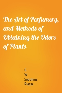 The Art of Perfumery, and Methods of Obtaining the Odors of Plants