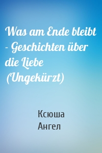 Was am Ende bleibt - Geschichten über die Liebe (Ungekürzt)