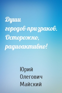 Души городов-призраков. Осторожно, радиоактивно!