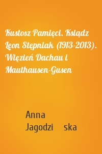 Kustosz Pamięci. Ksiądz Leon Stępniak (1913-2013). Więzień Dachau i Mauthausen-Gusen