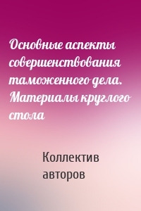 Основные аспекты совершенствования таможенного дела. Материалы круглого стола