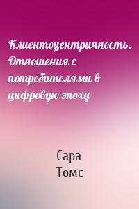 Клиентоцентричность. Отношения с потребителями в цифровую эпоху