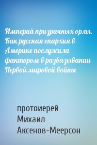 Империй призрачных орлы. Как русская епархия в Америке послужила фактором в развязывании Первой мировой войны