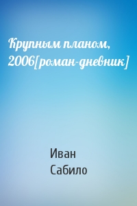 Иван Сабило - Крупным планом, 2006[роман-дневник]
