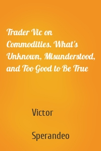 Trader Vic on Commodities. What's Unknown, Misunderstood, and Too Good to Be True