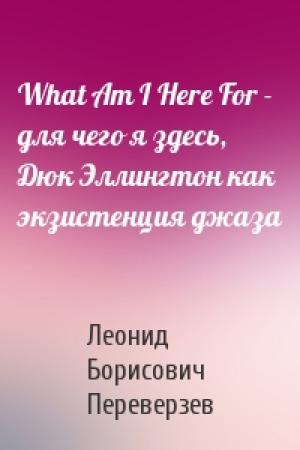 Обложка книги «What Am I Here For - для чего я здесь, Дюк Эллингтон как экзистенция джаза» — Леонид Борисович Переверзев