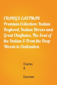 CHARLES EASTMAN Premium Collection: Indian Boyhood, Indian Heroes and Great Chieftains, The Soul of the Indian & From the Deep Woods to Civilization