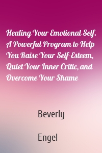 Healing Your Emotional Self. A Powerful Program to Help You Raise Your Self-Esteem, Quiet Your Inner Critic, and Overcome Your Shame