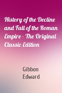 History of the Decline and Fall of the Roman Empire - The Original Classic Edition