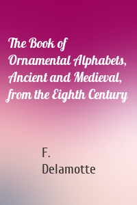 The Book of Ornamental Alphabets, Ancient and Medieval, from the Eighth Century