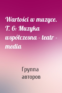 Wartości w muzyce. T. 6: Muzyka współczesna - teatr - media