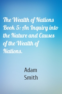 The Wealth of Nations Book 5: An Inquiry into the Nature and Causes of the Wealth of Nations.