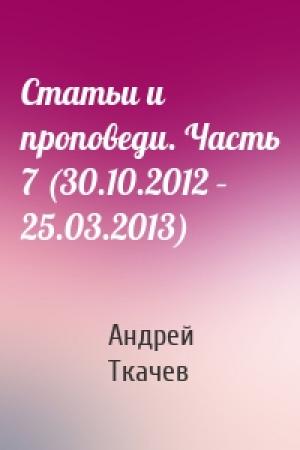 Обложка книги «Статьи и проповеди. Часть 7 (30.10.2012 – 25.03.2013)» — Андрей Ткачев