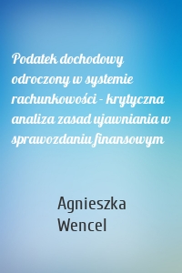 Podatek dochodowy odroczony w systemie rachunkowości - krytyczna analiza zasad ujawniania w sprawozdaniu finansowym