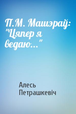 Обложка книги «П.М. Машэраў: "Цяпер я ведаю..."» — Алесь Петрашкевіч